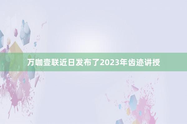 万咖壹联近日发布了2023年齿迹讲授