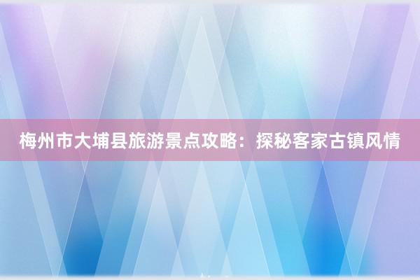 梅州市大埔县旅游景点攻略：探秘客家古镇风情